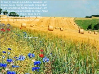 Înziuaîn care m-am iubit cu adevarat, am încetatsa-mi mai fie teama de timpullibersi am renuntatsamaifacplanurimari, am abandonat Mega-proiectele de viitor. Astazifacceeaceestecorect, ceeaceîmi place, cândîmi place siînritmulmeu.Astazi, stiu ca aceasta se numeste…Simplitate