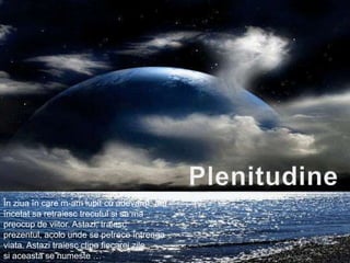 PlenitudineÎnziuaîn care m-am iubit cu adevarat, am încetatsaretraiesctrecutulsisa ma preocup de viitor. Astazi, traiescprezentul, acolounde se petreceîntreagaviata. Astazitraiescclipafiecareizile.siaceasta se numeste …