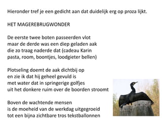 Hieronder tref je een gedicht aan dat duidelijk erg op proza lijkt.HET MAGEREBRUGWONDERDe eerste twee boten passeerden vlotmaar de derde was een diep geladen aakdie zo traag naderde dat (cadeau Karinpasta, room, boontjes, loodgieter bellen)Plotseling doemt de aak dichtbij open zie ik dat hij geheel gevuld ismet water dat in springerige golfjesuit het donkere ruim over de boorden stroomtBoven de wachtende mensenis de moeheid van de werkdag uitgegroeidtot een bijna zichtbare tros tekstballonnen