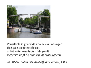 Verwikkeld in gedachten en beslommeringenzien we niet dat uit de aakal het water van de Amstel opweltIncognito drijft de bron van de rivier voorbijuit: Waterstudies. Meulenhoff, Amsterdam, 1999