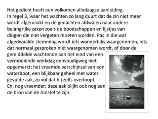 Het gedicht heeft een volkomen alledaagse aanleiding.In regel 3, waar het wachten zo lang duurt dat de zin niet meer wordt afgemaakt en de gedachten afdwalen naar andere belangrijke zaken zoals de boodschappen en lijstjes vandingen die niet vergeten moeten worden. Pas in die wat afgedwaalde stemming wordt iets wonderlijks waargenomen, iets dat normaal gesproken niet waargenomen wordt, of door de gemiddelde wachtende aan het eind van een vermoeiende werkdag eenvoudigweg niet opgemerkt: het vreemde verschijnsel van eenwaterboot, een blijkbaar geheel met water gevulde aak, zo vol dat hij zelfs overloopt. En, nog vreemder: deze aak blijkt ook nog eensde bron van de Amstel te zijn.