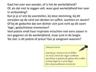 Gaat het over een wonder, of is het de werkelijkheid? Of, als dat niet te zeggen valt: waar gaat werkelijkheid hier overin verbeelding?Kan je je er iets bij voorstellen, bij deze stemming, bij dit verwijlen op de rand van denken en suffen, wachten en staren? Of bij de gedachte dat een dichter zich juist richt op dit soort lege, gedachteloze momenten?  Veel po?zie vindt haar inspiratie misschien niet eens zozeer in een gegeven uit de werkelijkheid, maar juist in de leegte.Tot slot: is dit po?zie of proza? Kan je aangeven waarom?