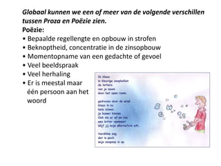 Globaal kunnen we een of meer van de volgende verschillen tussen Proza en Po?zie zien.Po?zie:? Bepaalde regellengte en opbouw in strofen? Beknoptheid, concentratie in de zinsopbouw? Momentopname van een gedachte of gevoel? Veel beeldspraak? Veel herhaling? Er is meestal maar    n persoon aan het    woord