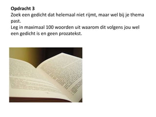 Opdracht 3Zoek een gedicht dat helemaal niet rijmt, maar wel bij je thema past. Leg in maximaal 100 woorden uit waarom dit volgens jou wel een gedicht is en geen prozatekst.