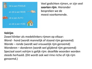 				Veel gedichten rijmen, er zijn veel 				soorten rijm. Hieronder 					bespreken we de 						meest voorkomende.VolrijmZowel klinker als medeklinkers rijmen op elkaar:Wond - hond (wordt mannelijk of staand rijm genoemd)Wonde C ronde (wordt wel vrouwelijk rijm genoemd)Wonderen C donderen (wordt wel glijdend rijm genoemd)Speciaal soort volrijm is gelijk rijm: dezelfde woorden worden steeds herhaald. (Dit wordt ook wel rimeriche of rijk rijm genoemd.)