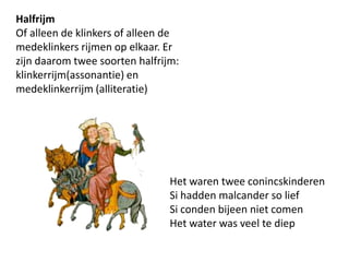 HalfrijmOf alleen de klinkers of alleen de medeklinkers rijmen op elkaar. Er zijn daarom twee soorten halfrijm: klinkerrijm(assonantie) en medeklinkerrijm (alliteratie)Het waren twee conincskinderenSi hadden malcanderso liefSi conden bijeen niet comenHet water was veel te diep 