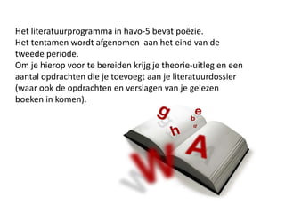 Het literatuurprogramma in havo-5 bevat po?zie. Het tentamen wordt afgenomen  aan het eind van de tweede periode.Om je hierop voor te bereiden krijg je theorie-uitleg en een aantal opdrachten die je toevoegt aan je literatuurdossier (waar ook de opdrachten en verslagen van je gelezen boeken in komen).