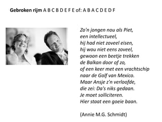 Gebroken rijma b c b d e f e of: a b a c d e d fZo'n jongen nou als Piet,een intellectueel,hij had niet zoveel eisen,hij wou niet eens zoveel,gewoon een beetje trekkende Balkan door of zo,of een keer met een vrachtschipnaar de Golf van Mexico.Maar Ansje z'n verloofde,die zei: Da's niks gedaan.Je moet solliciteren.Hier staat een goeie baan. (Annie M.G. Schmidt) 