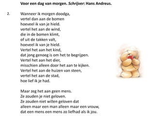Voor een dag van morgen. Schrijver: Hans Andreus.Wanneer ik morgen doodga, vertel dan aan de bomen hoeveel ik van je hield. vertel het aan de wind, die in de bomen klimt, of uit de takken valt, hoeveel ik van je hield. Vertel het aan het kind, dat jong genoeg is om het te begrijpen. Vertel het aan het dier, misschien alleen door het aan te kijken. Vertel het aan de huizen van steen, vertel het aan de stad, hoe lief ik je had. Maar zeg het aan geen mens. Ze zouden je niet geloven. Ze zouden niet willen geloven dat alleen maar een man alleen maar een vrouw, dat een mens een mens zo liefhad als ik jou. 2.