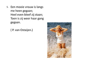 ?Een mooie vrouw is langs 	me heen gegaan;?	Heel even bleef zij staan;?	Toen is zij weer haar gang 	gegaan. ?	( P. van Ostaijen.)5. 