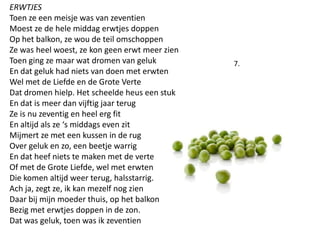ERWTJESToen ze een meisje was van zeventienMoest ze de hele middag erwtjes doppenOp het balkon, ze wou de teil omschoppenZe was heel woest, ze kon geen erwt meer zien Toen ging ze maar wat dromen van gelukEn dat geluk had niets van doen met erwtenWel met de Liefde en de Grote VerteDat dromen hielp. Het scheelde heus een stuk En dat is meer dan vijftig jaar terugZe is nu zeventig en heel erg fitEn altijd als ze s middags even zitMijmert ze met een kussen in de rug Over geluk en zo, een beetje warrigEn dat heef niets te maken met de verteOf met de Grote Liefde, wel met erwtenDie komen altijd weer terug, halsstarrig. Ach ja, zegt ze, ik kan mezelf nog zienDaar bij mijn moeder thuis, op het balkonBezig met erwtjes doppen in de zon.Dat was geluk, toen was ik zeventien 7.
