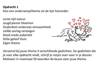Opdracht 1Kies een onderwerp/thema uit de lijst hieronder.Lente tijd natuurJeugd plezier bloemenOuderdom onderwijs eenzaamheidLiefde oorlog verlangenDood vrede puberteitStilte geloof thuisEigen thema Verzamel bij jouw thema 3 verschillende gedichten. De gedichten die je voor elke opdracht vindt, schrijf je netjes over voor in je dossier.Motiveer in maximaal 50 woorden de keuze voor jouw thema.