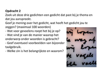 Opdracht 2Zoek uit deze drie gedichten een gedicht dat past bij je thema en dat jou aanspreekt.Geef je mening over het gedicht, wat heeft het gedicht jou te zeggen? (maximaal 100 woorden)- Wat voor gevoelens roept het bij je op? - Wat vind je van de manier waarop het onderwerp onder woorden is gebracht?- Geef eventueel voorbeelden van bijzonder taalgebruik. - Welke zin is het belangrijkste en waarom?