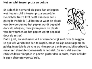 Het verschil tussen proza en po?zieEr is denk ik niemand die goed kan uitleggen wat het verschil is tussen proza en po?zie. De dichter Gerrit Krol heeft daarover eens gezegd: Po?zie is (...) literatuur waar de plaats van de woorden op het papier wordt bepaald door de schrijver, terwijl van proza de plaats van de woorden op het papier wordt bepaald door de zetter.Dat is juist, en veel meer valt er vermoedelijk niet over te zeggen.Er zijn wel verschillen aan te wijzen, maar die zijn nooit algemeen geldig. In po?zie is de kans op rijm groter dan in proza, bijvoorbeeld, maar een absolute voorwaarde is het niet. De kans dat een zin ritmisch lekker loopt, is in po?zie groter dan in proza, maar ook dat is geen absolute voorwaarde.  