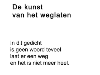 De kunst 
van het weglaten 
In dit gedicht 
is geen woord teveel – 
laat er een weg 
en het is niet meer heel. 
 