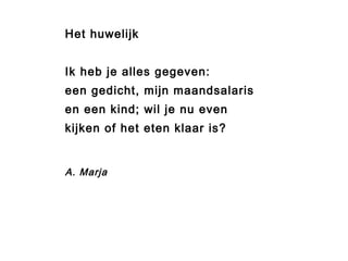 Het huwelijk 
Ik heb je alles gegeven: 
een gedicht, mijn maandsalaris 
en een kind; wil je nu even 
kijken of het eten klaar is? 
A. Marja 
 