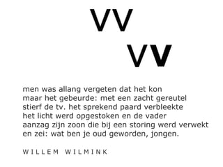 VVVVV 
VVVVVVV 
men was allang vergeten dat het kon 
maar het gebeurde: met een zacht gereutel 
stierf de tv. het sprekend paard verbleekte 
het licht werd opgestoken en de vader 
aanzag zijn zoon die bij een storing werd verwekt 
en zei: wat ben je oud geworden, jongen. 
W I L L E M W I L M I N K 
 