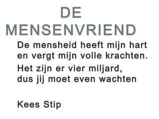 DE 
MENSENVRIEND 
De mensheid heeft mijn hart 
en vergt mijn volle krachten. 
Het zijn er vier miljard, 
dus jij moet even wachten 
Kees Stip 
 