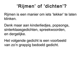 ‘Rijmen’ of ‘dichten’? 
Rijmen is een manier om iets ‘lekker’ te laten 
klinken. 
Denk maar aan kinderliedjes, popsongs, 
sinterklaasgedichten, spreekwoorden, 
en dergelijke. 
Het volgende gedicht is een voorbeeld 
van zo’n grappig bedoeld gedicht. 
 