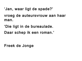 ‘Jan, waar ligt de spade?’ 
vroeg de auteursvrouw aan haar 
man. 
‘Die ligt in de bureaulade. 
Daar schep ik een roman.’ 
Freek de Jonge 
 