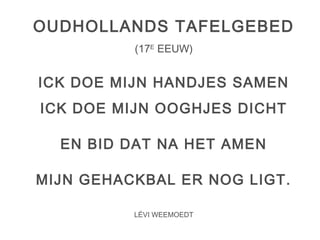 OUDHOLLANDS TAFELGEBED 
(17E EEUW) 
ICK DOE MIJN HANDJES SAMEN 
ICK DOE MIJN OOGHJES DICHT 
EN BID DAT NA HET AMEN 
MIJN GEHACKBAL ER NOG LIGT. 
LÉVI WEEMOEDT 
 