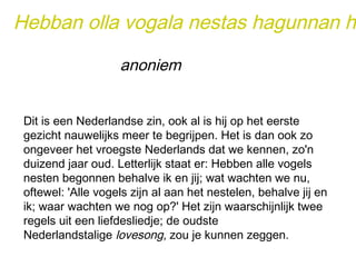 Hebban olla vogala nestas hagunnan hinase anoniem 
Dit is een Nederlandse zin, ook al is hij op het eerste 
gezicht nauwelijks meer te begrijpen. Het is dan ook zo 
ongeveer het vroegste Nederlands dat we kennen, zo'n 
duizend jaar oud. Letterlijk staat er: Hebben alle vogels 
nesten begonnen behalve ik en jij; wat wachten we nu, 
oftewel: 'Alle vogels zijn al aan het nestelen, behalve jij en 
ik; waar wachten we nog op?' Het zijn waarschijnlijk twee 
regels uit een liefdesliedje; de oudste 
Nederlandstalige lovesong, zou je kunnen zeggen. 
 