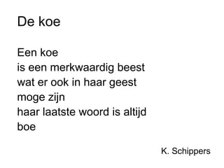 De koe 
Een koe 
is een merkwaardig beest 
wat er ook in haar geest 
moge zijn 
haar laatste woord is altijd 
boe 
K. Schippers 
 