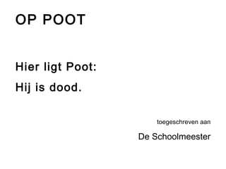 OP POOT 
Hier ligt Poot: 
Hij is dood. 
toegeschreven aan 
De Schoolmeester 
 