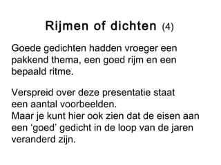 Rijmen of dichten (4) 
Goede gedichten hadden vroeger een 
pakkend thema, een goed rijm en een 
bepaald ritme. 
Verspreid over deze presentatie staat 
een aantal voorbeelden. 
Maar je kunt hier ook zien dat de eisen aan 
een ‘goed’ gedicht in de loop van de jaren 
veranderd zijn. 
 