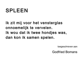 SPLEEN 
Ik zit mij voor het vensterglas 
onnoemelijk te vervelen. 
Ik wou dat ik twee hondjes was, 
dan kon ik samen spelen. 
toegeschreven aan 
Godfried Bomans 
 
