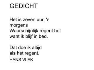 GEDICHT 
Het is zeven uur, ‘s 
morgens 
Waarschijnlijk regent het 
want ik blijf in bed. 
Dat doe ik altijd 
als het regent. 
HANS VLEK 
 