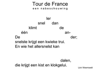 Tour de France 
e e n n a b ee ss cc hh oo uu ww ii nn gg 
De een klimt snel-ler dan de ander; 
De een klimt snel-ler dan de ander; 
De een klimt snel-ler dan de ander; 
De één klimt snel-ler dan de an-der; 
De een klimt snel-ler dan de an-der; 
snelste krijgt een kwieke trui. 
En wie het allersnelst kan dalen 
En wie het allersnelst kan dalen 
En wie het allersnelst kan dalen 
En wie het allersnelst kan dalen, 
die krijgt een kist en klokgelui. 
Lévi Weemoedt 
 