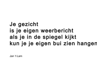 Je gezicht 
is je eigen weerbericht 
als je in de spiegel kijkt 
kun je je eigen bui zien hangen. 
Jan ‘t Lam 
 
