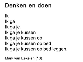 Denken en doen 
Ik 
Ik ga 
Ik ga je 
Ik ga je kussen 
Ik ga je kussen op 
Ik ga je kussen op bed 
Ik ga je kussen op bed leggen. 
Mark van Eekelen (13) 
 