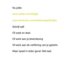 Nu jullie: 
www.twitter.com/hkgtje 
www.facebook.com/helekortegedichtjes 
Schrijf zelf 
Of zoek en deel. 
Of werk aan je bloemlezing 
Of werk aan de verfilming van je gedicht. 
Maar speel in ieder geval. Met taal. 
 