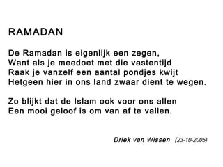 RAMADAN 
De Ramadan is eigenlijk een zegen, 
Want als je meedoet met die vastentijd 
Raak je vanzelf een aantal pondjes kwijt 
Hetgeen hier in ons land zwaar dient te wegen. 
Zo blijkt dat de Islam ook voor ons allen 
Een mooi geloof is om van af te vallen. 
Driek van Wissen (23-10-2005) 
 