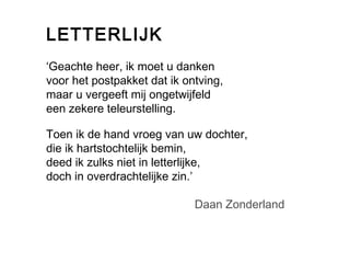 LETTERLIJK 
‘Geachte heer, ik moet u danken 
voor het postpakket dat ik ontving, 
maar u vergeeft mij ongetwijfeld 
een zekere teleurstelling. 
Toen ik de hand vroeg van uw dochter, 
die ik hartstochtelijk bemin, 
deed ik zulks niet in letterlijke, 
doch in overdrachtelijke zin.’ 
Daan Zonderland 
 