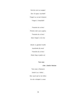16
Fericire vrei sa cumperi
Dar iti supun inevitabil
Timpul nu se mai intoarce
Timpul e irmediabil
Tinerete de ce treci
Printre vieti care suspina
Tinerete de ce treci
Oare timpul e de vina
Omule cu ganduri multe
Inzestrate de nevoi
Tinerete de ce treci
Peste timp si peste noi
Tara mea
Lilea Catalin Petrisor
Tara mea e Romania
Uneori eu o iubesc ,
Dar cand vad ce imi ofera
Eu de-a dreptul o urasc
 