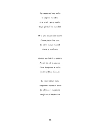 19
Dar teama mi-am invins
O sclipiere ma atins
M-a privit , m-a studiat
Si pe ganduri na mai stat
Mi-a spus sincer fara teama
Ca ma place si ar vrea
Sa iesim mai pe inserat
Poate la o cafenea
Bucuros eu find de-a dreptul
Am zis da int-o secunda
Poate dragostea e oarba
Sentimente sa ascunda
Eu va zic asa pe sleau
Dragostea-I cuvantul WOW
Sa iubiti nu-I o greseala
Dragostea-I fenomenala
 