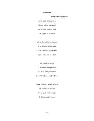 20
Primavara
Lilea catalin Petrisor
Iarna grea esti geroasa
Pleaca odata de la noi
Ca ne-am saturat tine
De zapezi si de noroi
Ne-ai dat viscol cu zapada
Si pe toti ne-ai torturat
Ca-m trei luni si jumatate
Lemnele ni le-ai tocat
Iar bagajele la usa
Te asteapta draga iarna
La-s ca vine primvara
Si infloreste a noastra tara
Camp cu flori , pomi infloriti
Se revarsa intru tot
Am scapat si iarna asta
Si de geru cel narod
 