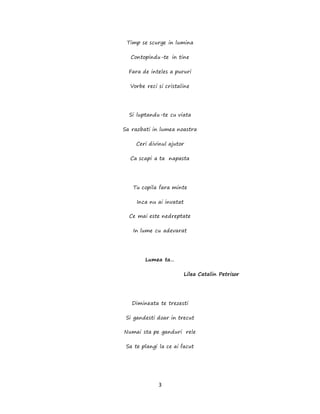 3
Timp se scurge in lumina
Contopindu-te in tine
Fara de inteles a pururi
Vorbe reci si cristaline
Si luptandu-te cu viata
Sa razbati in lumea noastra
Ceri divinul ajutor
Ca scapi a ta napasta
Tu copila fara minte
Inca nu ai invatat
Ce mai este nedreptate
In lume cu adevarat
Lumea ta…
Lilea Catalin Petrisor
Dimineata te trezesti
Si gandesti doar in trecut
Numai sta pe ganduri rele
Sa te plangi la ce ai facut
 