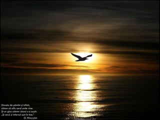 Dincolo de pămînt şi infinit, cătam să aflu cerul unde vine. Şi-un glas solemn atunci s-a auzit: „ Şi cerul şi infernul sunt în tine.” O. Khayy á m 