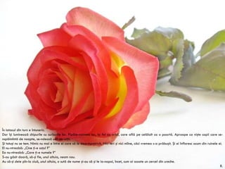 În iatacul din turn e întuneric. Dar îşi luminează chipurile cu surîsurile lor. Pipăie-naintea lor, la fel ca orbii, care află pe celălalt ca o poartă. Aproape ca nişte copii care se-nspăimîntă de noapte, se-ndeasă unii-ntr-alţii. Şi totuşi nu se tem. Nimic nu mai e între ei care să le stea-mpotrivă. Nici ieri şi nici mîine, căci vremea s-a prăbuşit. Şi ei înfloresc acum din ruinele ei. El nu-ntreabă: „Cine ţi-e soţul ?” Ea nu-ntreabă: „Care ţi-e numele ?” S-au găsit doară, să-şi fie, unul altuia, neam nou. Au să-şi deie pîn-la ziuă, unul altuia, o sută de nume şi-au să şi le ia-napoi, încet, cum ai scoate un cercel din ureche. R. Rilke 