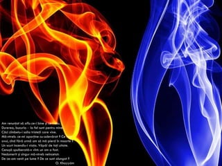 Am renunţat să aflu ce-i bine şi ce-i rău. Durerea, bucuria  –  la fel sunt pentru mine. Căci zîmbetu-i solia tristeţii care vine. Mă-ntreb: ce-mi aparţine cu-adevărat ? Ce rost avui, cînd fără urmă am să mă pierd în moarte ? Un scurt incendiu-i viaţa. Văpăi de toţi uitate. Cenuşă spulberată-n vînt: un om a fost. Nedumerit şi singur mă-ntreb neîncetat: De ce-am venit pe lume ? De ce sunt alungat ? O.  Khayy á m 