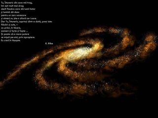 Tu, Întuneric din care mă trag, îmi eşti mult mai drag decît flacăra care stă lumii hotar şi lumină dă doar pentru un cerc oarecare şi nimeni nu ştie-n afară ce-i oare. Dar Tu, Întuneric, cuprinzi dintr-o dată, prea iute: flăcări şi cute, – ca prăzi, în tăcere, oameni şi forţe şi fapte ... Şi poate că-o mare putere se mişcă pe-aici, prin apropiere. Eu cred în Noapte. R. Rilke 