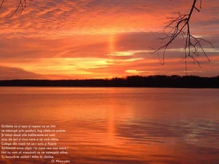 Grăbite ca şi apa şi repezi ca un vînt ce-aleargă prin pustiuri, fug zilele-mi puţine. Şi totuşi două zile indiferente-mi sunt: ziua de ieri şi ziua care-o să vină mîine. Culege din viaţă tot ce-i surîs şi floare. Serbează orice clipă ! Ia cupa cea mai mare ! Noi nu vom şti vreodată ce ne aşteaptă mîine. Tu bucură-te astăzi ! Atîta îţi rămîne. O. Khayy á m 