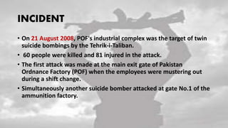 INCIDENT
• On 21 August 2008, POF's industrial complex was the target of twin
suicide bombings by the Tehrik-i-Taliban.
• 60 people were killed and 81 injured in the attack.
• The first attack was made at the main exit gate of Pakistan
Ordnance Factory (POF) when the employees were mustering out
during a shift change.
• Simultaneously another suicide bomber attacked at gate No.1 of the
ammunition factory.
 