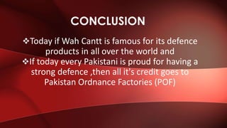 Today if Wah Cantt is famous for its defence
products in all over the world and
If today every Pakistani is proud for having a
strong defence ,then all it's credit goes to
Pakistan Ordnance Factories (POF)
CONCLUSION
 