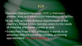 POF
•Pakistan Ordnance Factories (POF) is Pakistan’s
premier arms and ammunition manufacturing facility.
•It not only serve the defence requirements of the
country’s Armed Forces, but also caters to the needs
of domestic and export market as well.
•Established in early 50’s and today it stands as an
advanced defence industrial complex, producing
approximately 70 major products.
 