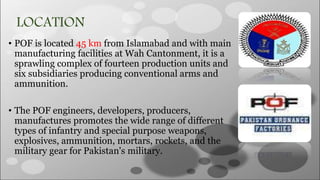 LOCATION
• POF is located 45 km from Islamabad and with main
manufacturing facilities at Wah Cantonment, it is a
sprawling complex of fourteen production units and
six subsidiaries producing conventional arms and
ammunition.
• The POF engineers, developers, producers,
manufactures promotes the wide range of different
types of infantry and special purpose weapons,
explosives, ammunition, mortars, rockets, and the
military gear for Pakistan's military.
 